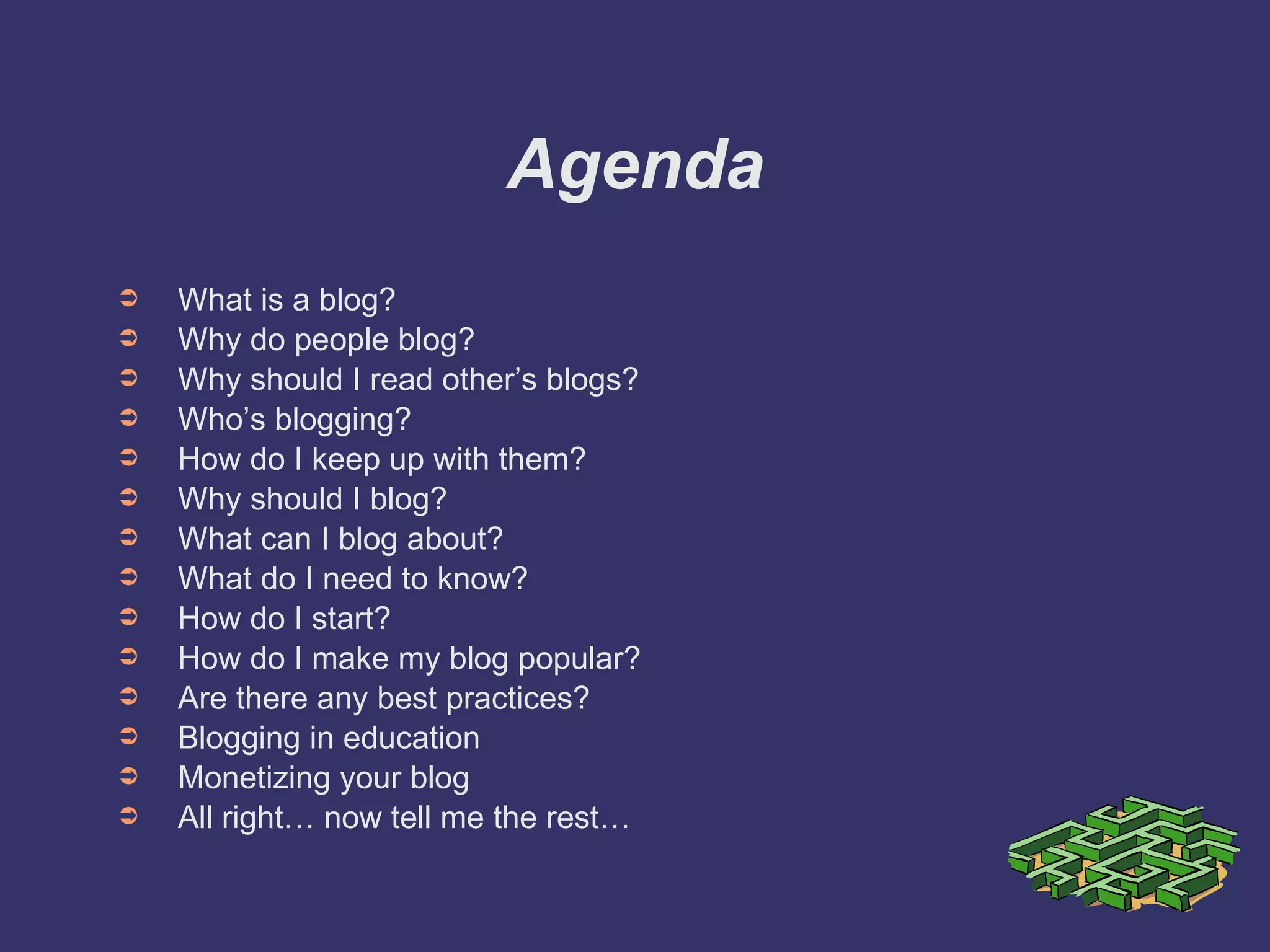Agenda What is a blog? Why do people blog? Why should I read other’s blogs? Who’s blogging? How do I keep up with them? Why should I blog? What can I blog about? What do I need to know? How do I start? How do I make my blog popular? Are there any best practices? Blogging in education Monetizing your blog All right… now tell me the rest… 