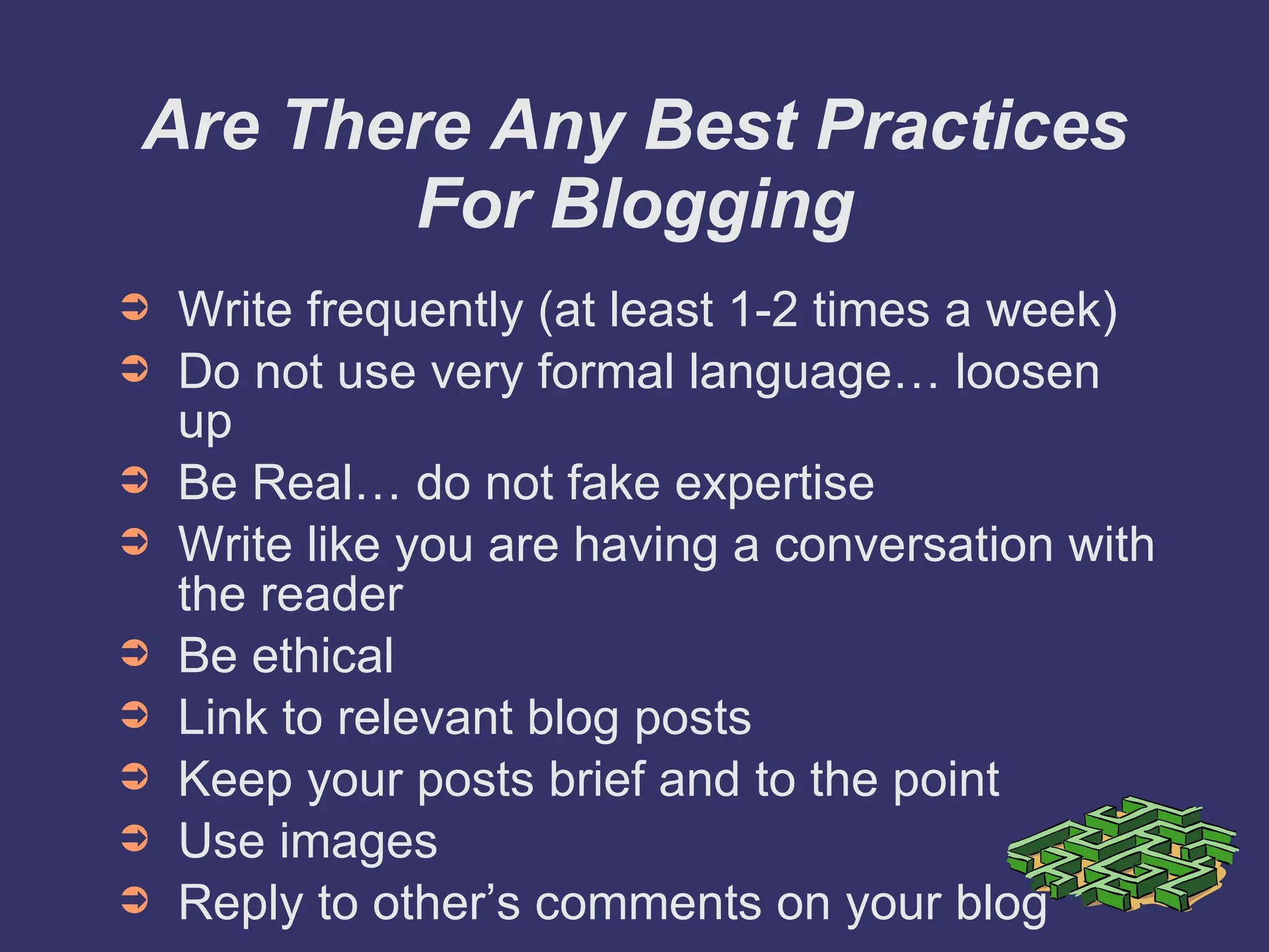 Are There Any Best Practices For Blogging Write frequently (at least 1-2 times a week) Do not use very formal language… loosen up Be Real… do not fake expertise Write like you are having a conversation with the reader Be ethical Link to relevant blog posts Keep your posts brief and to the point Use images Reply to other’s comments on your blog 