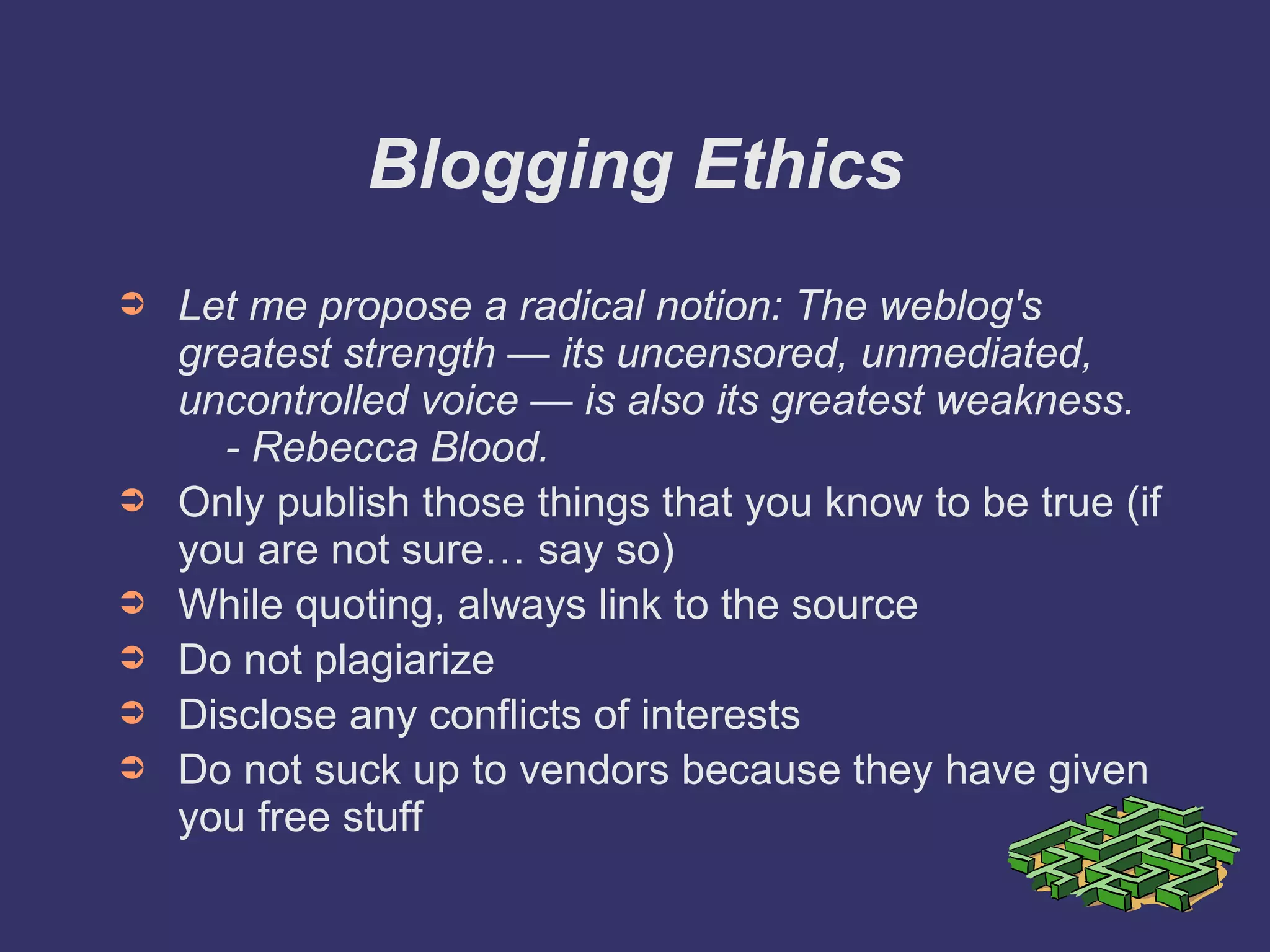 Blogging Ethics Let me propose a radical notion: The weblog's greatest strength — its uncensored, unmediated, uncontrolled voice — is also its greatest weakness.   - Rebecca Blood. Only publish those things that you know to be true (if you are not sure… say so) While quoting, always link to the source Do not plagiarize Disclose any conflicts of interests Do not suck up to vendors because they have given you free stuff 