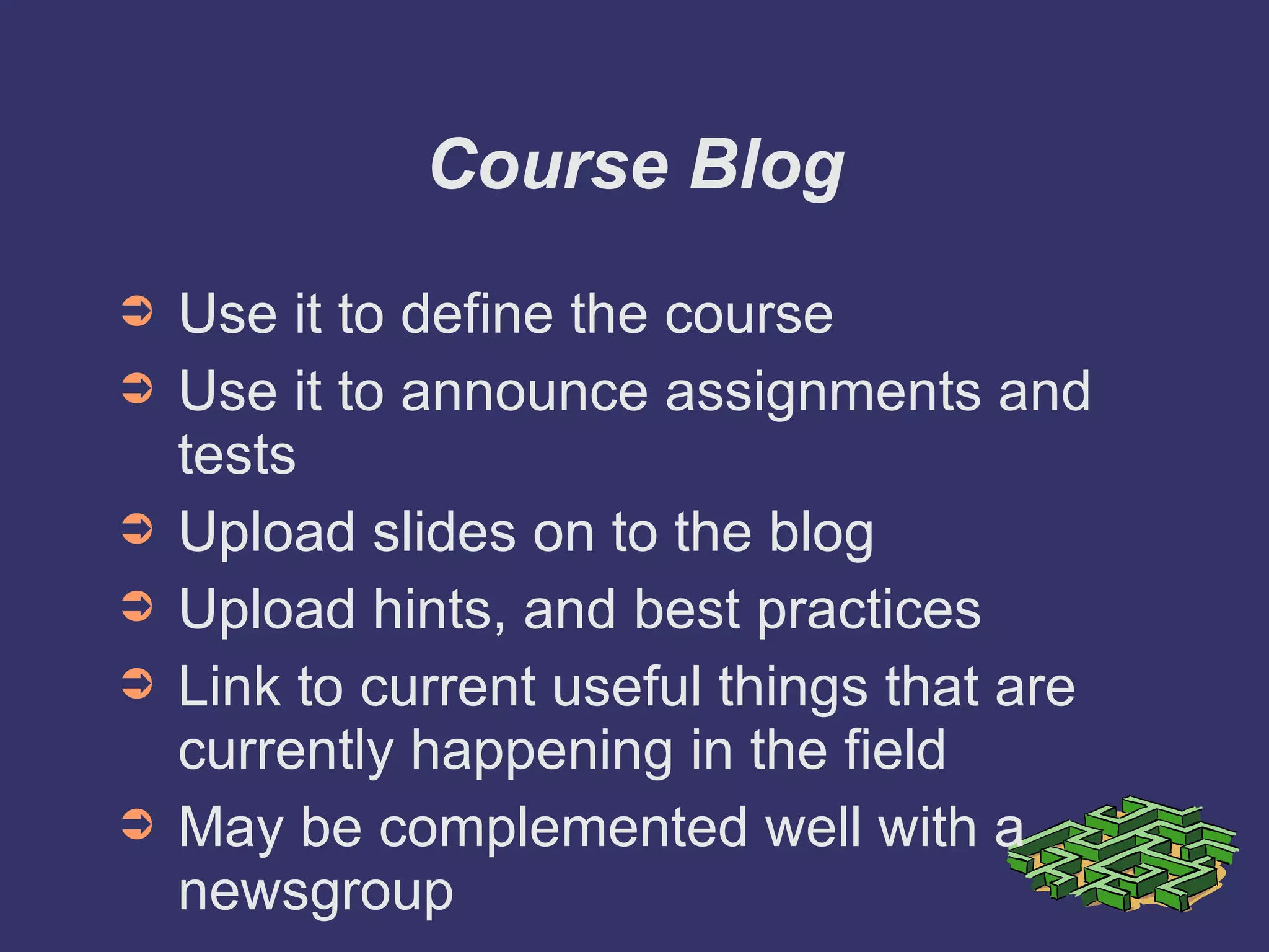Course Blog Use it to define the course Use it to announce assignments and tests Upload slides on to the blog Upload hints, and best practices Link to current useful things that are currently happening in the field May be complemented well with a newsgroup 
