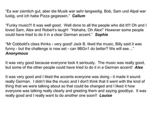 “ Es war ziemlich gut, aber die Musik war sehr langweilig. Bob, Sam und Alpal war lustig, und ich habe Pizza gegessen.”  Callum “ Funky music!!! It was well good.  Well done to all the people who did it!!! Oh and I loved Sam, Alex and Robert’s laugh!  “Hahaha, Oh Alex!” However some people could have tried to do it in a clear German accent.”  Sophie “ Mr Cobbold's class thinks - very good! Jack B. liked the music, Billy said it was funny - but the challenge is now set - can 9BGn1 do better? We will see…” Anonymous It was very good because everyone took it seriously.  The music was really good, but some of the other people could have tried to do it in a German accent!  Alex It was very good and I liked the accents everyone was doing - it made it sound really German.  I didn’t like the music and I don't think that it went with the kind of thing that we were talking about so that could be changed and I liked it how everyone was talking really clearly and greeting them and saying goodbye.  It was really good and I really want to do another one soon!!  Louise 