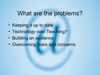 What are the problems? Keeping it up to date Technology over Teaching? Building an audience Overcoming fears and concerns 