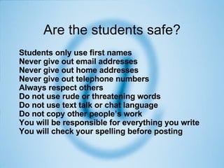 Are the students safe? Students only use first names  Never give out email addresses  Never give out home addresses  Never give out telephone numbers  Always respect others  Do not use rude or threatening words  Do not use text talk or chat language  Do not copy other people’s work  You will be responsible for everything you write  You will check your spelling before posting   