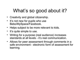 What’s so good about it? Creativity and global citizenship. It’s not new for pupils who use Bebo/MySpace/Facebook. Helps subject to be more relevant to kids. It’s quite simple to use. Writing for a purpose (real audience) increases standards at all levels - it’s real communication. Allows for peer assessment through comments in a safe environment - electronic form of assessment for learning. 
