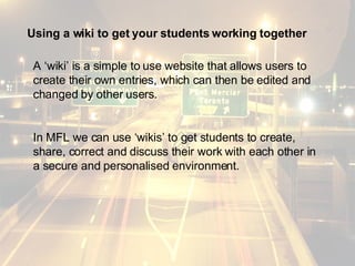 Using a wiki to get your students working together A ‘wiki’ is a simple to use website that allows users to create their own entries, which can then be edited and changed by other users.  In MFL we can use ‘wikis’ to get students to create, share, correct and discuss their work with each other in a secure and personalised environment. 
