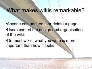 What makes wikis remarkable? Anyone can add, edit, or delete a page. Users control the design and organisation of the wiki. On most wikis, what you write is more important than how it looks. 