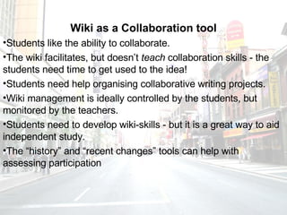 Wiki as a Collaboration tool Students like the ability to collaborate. The wiki facilitates, but doesn’t  teach  collaboration skills - the students need time to get used to the idea! Students need help organising collaborative writing projects. Wiki management is ideally controlled by the students, but monitored by the teachers. Students need to develop wiki-skills - but it is a great way to aid independent study. The “history” and “recent changes” tools can help with assessing participation 