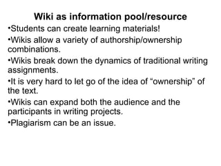 Wiki as information pool/resource Students can create learning materials! Wikis allow a variety of authorship/ownership combinations. Wikis break down the dynamics of traditional writing assignments. It is very hard to let go of the idea of “ownership” of the text. Wikis can expand both the audience and the participants in writing projects. Plagiarism can be an issue. 