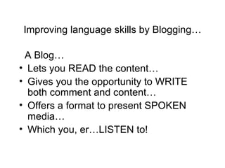 Improving language skills by Blogging… A Blog… Lets you READ the content… Gives you the opportunity to WRITE both comment and content… Offers a format to present SPOKEN media… Which you, er…LISTEN to! 