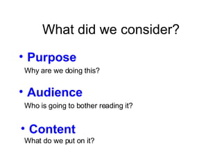 What did we consider? Purpose Audience Content Why are we doing this? Who is going to bother reading it? What do we put on it? 