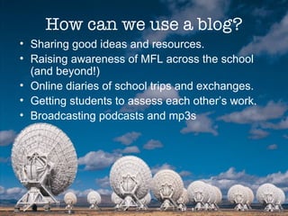 How can we use a blog? Sharing good ideas and resources. Raising awareness of MFL across the school (and beyond!) Online diaries of school trips and exchanges. Getting students to assess each other’s work. Broadcasting podcasts and mp3s 