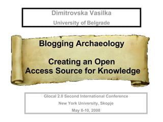 Dimitrovska Vasilka University of Belgrade Glocal 2.0 Second International Conference New York University, Skopje May 8-10, 2008 Blogging Archaeology  Creating an Open  Access Source for Knowledge 