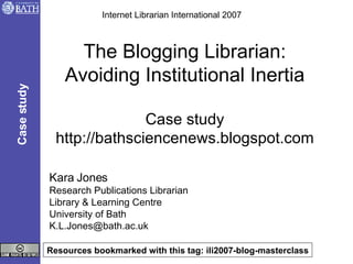 The Blogging Librarian: Avoiding Institutional Inertia Case study http://bathsciencenews.blogspot.com Kara Jones Research Publications Librarian Library & Learning Centre University of Bath [email_address] Internet Librarian International 2007 Case study Resources bookmarked with this tag: ili2007-blog-masterclass 