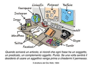 Quando scriverà un articolo, si ricordi che ogni frase ha un soggetto,
un predicato, un complemento oggetto. Punto. Se una volta sentirà il
desiderio di usare un aggettivo venga prima a chiedermi il permesso.
Il direttore del Die Welt, 1964
 