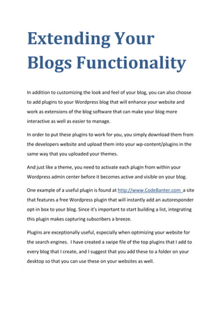 Extending Your Blogs Functionality 
In addition to customizing the look and feel of your blog, you can also choose to add plugins to your Wordpress blog that will enhance your website and work as extensions of the blog software that can make your blog more interactive as well as easier to manage. 
In order to put these plugins to work for you, you simply download them from the developers website and upload them into your wp-content/plugins in the same way that you uploaded your themes. 
And just like a theme, you need to activate each plugin from within your Wordpress admin center before it becomes active and visible on your blog. 
One example of a useful plugin is found at http://www.CodeBanter.com a site that features a free Wordpress plugin that will instantly add an autoresponder opt-in box to your blog. Since it's important to start building a list, integrating this plugin makes capturing subscribers a breeze. 
Plugins are exceptionally useful, especially when optimizing your website for the search engines. I have created a swipe file of the top plugins that I add to every blog that I create, and I suggest that you add these to a folder on your desktop so that you can use these on your websites as well. 
 