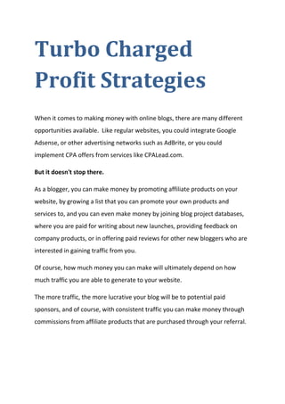 Turbo Charged Profit Strategies 
When it comes to making money with online blogs, there are many different opportunities available. Like regular websites, you could integrate Google Adsense, or other advertising networks such as AdBrite, or you could implement CPA offers from services like CPALead.com. 
But it doesn't stop there. 
As a blogger, you can make money by promoting affiliate products on your website, by growing a list that you can promote your own products and services to, and you can even make money by joining blog project databases, where you are paid for writing about new launches, providing feedback on company products, or in offering paid reviews for other new bloggers who are interested in gaining traffic from you. 
Of course, how much money you can make will ultimately depend on how much traffic you are able to generate to your website. 
The more traffic, the more lucrative your blog will be to potential paid sponsors, and of course, with consistent traffic you can make money through commissions from affiliate products that are purchased through your referral. 
 