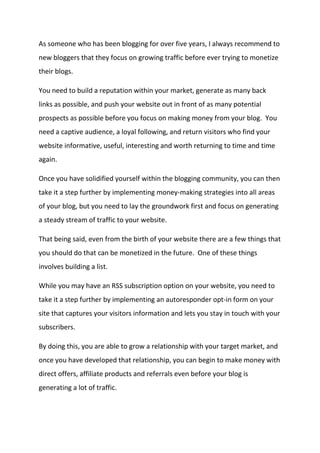 As someone who has been blogging for over five years, I always recommend to new bloggers that they focus on growing traffic before ever trying to monetize their blogs. 
You need to build a reputation within your market, generate as many back links as possible, and push your website out in front of as many potential prospects as possible before you focus on making money from your blog. You need a captive audience, a loyal following, and return visitors who find your website informative, useful, interesting and worth returning to time and time again. 
Once you have solidified yourself within the blogging community, you can then take it a step further by implementing money-making strategies into all areas of your blog, but you need to lay the groundwork first and focus on generating a steady stream of traffic to your website. 
That being said, even from the birth of your website there are a few things that you should do that can be monetized in the future. One of these things involves building a list. 
While you may have an RSS subscription option on your website, you need to take it a step further by implementing an autoresponder opt-in form on your site that captures your visitors information and lets you stay in touch with your subscribers. 
By doing this, you are able to grow a relationship with your target market, and once you have developed that relationship, you can begin to make money with direct offers, affiliate products and referrals even before your blog is generating a lot of traffic. 
 