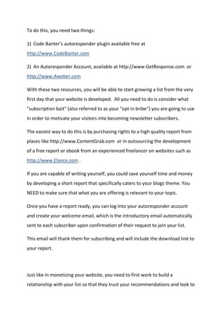 To do this, you need two things: 
1) Code Banter's autoresponder plugin available free at http://www.CodeBanter.com 
2) An Autoresponder Account, available at http://www.GetResponse.com or http://www.Aweber.com 
With these two resources, you will be able to start growing a list from the very first day that your website is developed. All you need to do is consider what "subscription bait" (also referred to as your "opt in bribe") you are going to use in order to motivate your visitors into becoming newsletter subscribers. 
The easiest way to do this is by purchasing rights to a high quality report from places like http://www.ContentGrab.com or in outsourcing the development of a free report or ebook from an experienced freelancer on websites such as http://www.Elance.com . 
If you are capable of writing yourself, you could save yourself time and money by developing a short report that specifically caters to your blogs theme. You NEED to make sure that what you are offering is relevant to your topic. 
Once you have a report ready, you can log into your autoresponder account and create your welcome email, which is the introductory email automatically sent to each subscriber upon confirmation of their request to join your list. 
This email will thank them for subscribing and will include the download link to your report. 
Just like in monetizing your website, you need to first work to build a relationship with your list so that they trust your recommendations and look to  