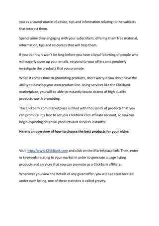 you as a sound source of advice, tips and information relating to the subjects that interest them. 
Spend some time engaging with your subscribers, offering them free material, information, tips and resources that will help them. 
If you do this, it won't be long before you have a loyal following of people who will eagerly open up your emails, respond to your offers and genuinely investigate the products that you promote. 
When it comes time to promoting products, don't worry if you don't have the ability to develop your own product line. Using services like the Clickbank marketplace, you will be able to instantly locate dozens of high quality products worth promoting. 
The Clickbank.com marketplace is filled with thousands of products that you can promote. It's free to setup a Clickbank.com affiliate account, so you can begin exploring potential products and services instantly. 
Here is an overview of how to choose the best products for your niche: 
Visit http://www.ClickBank.com and click on the Marketplace link. Then, enter in keywords relating to your market in order to generate a page listing products and services that you can promote as a ClickBank affiliate. 
Whenever you view the details of any given offer, you will see stats located under each listing, one of these statistics is called gravity. 
 