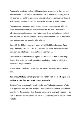 You can also create campaigns within your Adsense account so that you can have a number of different advertisements across a network of blogs, which will give you the ability to determine what advertisements are converting and working well, and which ones may need to be tweaked to better preform. 
From personal experience, larger square ad boxes convert better, with the colors modified to blend well with your website. You don't want these advertisements to intrude on your visitors experience navigating throughout your website, but instead focus on creating advertisements that fit well within your template and use a similar color scheme. 
Start with the 250x250 square ad boxes o the 300x250 medium size if your blog's theme can accommodate it. Otherwise, the tower advertisements can be integrated into the side panels of most blog themes. 
The 728x90 leaderboard ad box is great for the upper portion of your blog's theme, right under the header, or at the very bottom, featured within the footer area of your website. 
Just be sure to avoid overloading your website with Adsense advertisement boxes. 
Remember, that you want to provide your visitors with the most experience possible so that they return to your site frequently. 
Besides, if that isn't enough incentive to be careful about the number of ads that appear on your website, Google's Terms of Service state that you are not permitted to feature more than three advertisements on any given page, so be sure to review their restrictions and terms prior to integrating Adsense on your website.  