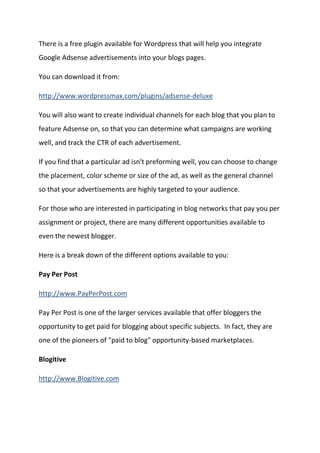 There is a free plugin available for Wordpress that will help you integrate Google Adsense advertisements into your blogs pages. 
You can download it from: 
http://www.wordpressmax.com/plugins/adsense-deluxe 
You will also want to create individual channels for each blog that you plan to feature Adsense on, so that you can determine what campaigns are working well, and track the CTR of each advertisement. 
If you find that a particular ad isn't preforming well, you can choose to change the placement, color scheme or size of the ad, as well as the general channel so that your advertisements are highly targeted to your audience. 
For those who are interested in participating in blog networks that pay you per assignment or project, there are many different opportunities available to even the newest blogger. 
Here is a break down of the different options available to you: 
Pay Per Post 
http://www.PayPerPost.com 
Pay Per Post is one of the larger services available that offer bloggers the opportunity to get paid for blogging about specific subjects. In fact, they are one of the pioneers of "paid to blog" opportunity-based marketplaces. 
Blogitive 
http://www.Blogitive.com  