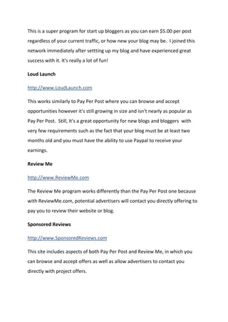 This is a super program for start up bloggers as you can earn $5.00 per post regardless of your current traffic, or how new your blog may be. I joined this network immediately after settting up my blog and have experienced great success with it. It's really a lot of fun! 
Loud Launch 
http://www.LoudLaunch.com 
This works similarly to Pay Per Post where you can browse and accept opportunities however it's still growing in size and isn't nearly as popular as Pay Per Post. Still, It's a great opportunity for new blogs and bloggers with very few requirements such as the fact that your blog must be at least two months old and you must have the ability to use Paypal to receive your earnings. 
Review Me 
http://www.ReviewMe.com 
The Review Me program works differently than the Pay Per Post one because with ReviewMe.com, potential advertisers will contact you directly offering to pay you to review their website or blog. 
Sponsored Reviews 
http://www.SponsoredReviews.com 
This site includes aspects of both Pay Per Post and Review Me, in which you can browse and accept offers as well as allow advertisers to contact you directly with project offers. 
 