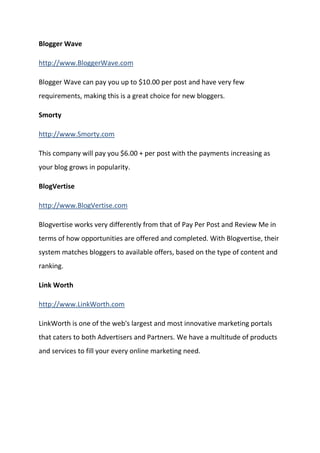 Blogger Wave 
http://www.BloggerWave.com 
Blogger Wave can pay you up to $10.00 per post and have very few requirements, making this is a great choice for new bloggers. 
Smorty 
http://www.Smorty.com 
This company will pay you $6.00 + per post with the payments increasing as your blog grows in popularity. 
BlogVertise 
http://www.BlogVertise.com 
Blogvertise works very differently from that of Pay Per Post and Review Me in terms of how opportunities are offered and completed. With Blogvertise, their system matches bloggers to available offers, based on the type of content and ranking. 
Link Worth 
http://www.LinkWorth.com 
LinkWorth is one of the web's largest and most innovative marketing portals that caters to both Advertisers and Partners. We have a multitude of products and services to fill your every online marketing need. 