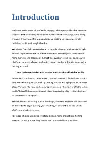 Introduction 
Welcome to the world of profitable blogging, where you will be able to create websites that are quickly monetized a number of different ways, while being thoroughly optimized for top search engine ranking so you can generate unlimited traffic with very little effort. 
With just a few clicks, you can instantly install a blog and begin to add in high quality, targeted content, to attract subscribers and prospects from various niche markets, and because of the fact that Wordpress is a free open source platform, your overall costs are limited to only needing a domain name and a hosting account! 
There are few online business models as easy and as affordable as this. 
In fact, with the limited costs involved, your options are unlimited and you are able to maximize your outreach by creating UNLIMITED high profit niche based blogs. Venture into new marketers, tap into some of the most profitable niches and DOMINATE the competition with laser targeted, quality content designed to convert clicks into profit! 
When it comes to creating your online blogs, you have a few options available, and in order to begin building your first blog, you'll want to decide which platform works best for you. 
For those who are unable to register a domain name and set up a hosting account, choosing a free blog hosting option sounds like a good idea.  