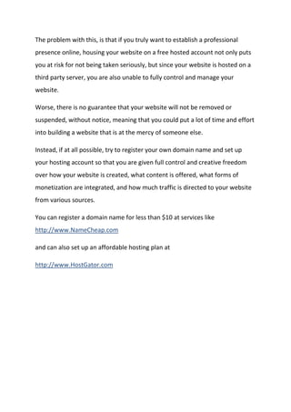 The problem with this, is that if you truly want to establish a professional presence online, housing your website on a free hosted account not only puts you at risk for not being taken seriously, but since your website is hosted on a third party server, you are also unable to fully control and manage your website. 
Worse, there is no guarantee that your website will not be removed or suspended, without notice, meaning that you could put a lot of time and effort into building a website that is at the mercy of someone else. 
Instead, if at all possible, try to register your own domain name and set up your hosting account so that you are given full control and creative freedom over how your website is created, what content is offered, what forms of monetization are integrated, and how much traffic is directed to your website from various sources. 
You can register a domain name for less than $10 at services like http://www.NameCheap.com 
and can also set up an affordable hosting plan at 
http://www.HostGator.com 
 