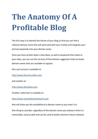The Anatomy Of A Profitable Blog 
The first step is to identify the theme of your blog so that you can find a relevant domain name that will work well with your market and integrate your primary keywords into your domain name. 
Once you have written down a few ideas, as well as keywords that relate to your topic, you can use the services of free domain suggestion tools to locate domain names that are available to register. 
One such service is available at: 
http://www.NameTumbler.com 
and another at: 
http://www.NameBoy.com 
Another useful tool is available at: 
http://www.InstantDomainSearch.com 
that will show you the availability of a domain name as you enter it in. 
One thing to consider, regardless of the domain name you choose is that it is memorable, easy to spell and can be used to build a brand or future network.  