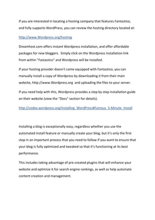If you are interested in locating a hosting company that features Fantastico, and fully supports WordPress, you can review the hosting directory located at: 
http://www.Wordpress.org/hosting 
Dreamhost.com offers instant Wordpress installation, and offer affordable packages for new bloggers. Simply click on the Wordpress installation link from within "Fastastico" and Wordpress will be installed. 
If your hosting provider doesn't come equipped with Fantastico, you can manually install a copy of Wordpress by downloading it from their main website, http://www.Wordpress.org and uploading the files to your server. 
If you need help with this, Wordpress provides a step by step installation guide on their website (view the "Docs" section for details). 
http://codex.wordpress.org/Installing_WordPress#Famous_5-Minute_Install 
Installing a blog is exceptionally easy, regardless whether you use the automated install feature or manually create your blog, but it's only the first step in an important process that you need to follow if you want to ensure that your blog is fully optimized and tweaked so that it's functioning at its best performance. 
This includes taking advantage of pre-created plugins that will enhance your website and optimize it for search engine rankings, as well as help automate content creation and management. 
 