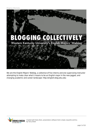 Blogging c0llectively

We are the English Majors' Weblog, a collective of five interns and one supervising instructor
attempting to make clear what it means to be an English major in the new jagged, and
changing academic and career landscape: http://english.blog.wku.edu

Created with Haiku Deck, presentation software that's simple, beautiful and fun.
By Terry Elliott
page 1 of 18

 