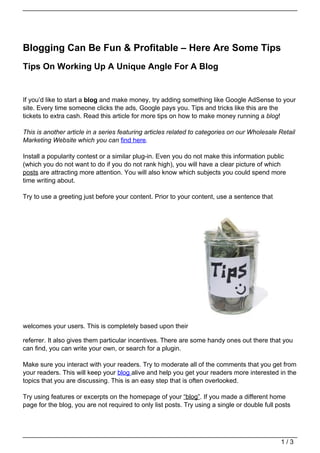 Blogging Can Be Fun & Profitable – Here Are Some Tips
Tips On Working Up A Unique Angle For A Blog


If you’d like to start a blog and make money, try adding something like Google AdSense to your
site. Every time someone clicks the ads, Google pays you. Tips and tricks like this are the
tickets to extra cash. Read this article for more tips on how to make money running a blog!

This is another article in a series featuring articles related to categories on our Wholesale Retail
Marketing Website which you can find here.

Install a popularity contest or a similar plug-in. Even you do not make this information public
(which you do not want to do if you do not rank high), you will have a clear picture of which
posts are attracting more attention. You will also know which subjects you could spend more
time writing about.

Try to use a greeting just before your content. Prior to your content, use a sentence that




welcomes your users. This is completely based upon their

referrer. It also gives them particular incentives. There are some handy ones out there that you
can find, you can write your own, or search for a plugin.

Make sure you interact with your readers. Try to moderate all of the comments that you get from
your readers. This will keep your blog alive and help you get your readers more interested in the
topics that you are discussing. This is an easy step that is often overlooked.

Try using features or excerpts on the homepage of your “blog”. If you made a different home
page for the blog, you are not required to only list posts. Try using a single or double full posts




                                                                                               1/3
 