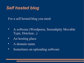 Self hosted blog

For a self hosted blog you need


    A software (Wordpress, Serendipity Movable
    Type, Dotclear...)

    An hosting place

    A domain name

    Sometimes an uploading software
 
