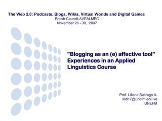 &quot;Blogging as an (e) affective tool&quot;  Experiences in an Applied Linguistics Course Prof. Liliana Buitrago A. [email_address] UNEFM The Web 2.0: Podcasts, Blogs, Wikis, Virtual Worlds and Digital Games    British Council-AVEALMEC  November 26 - 30,  2007  