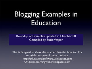 Blogging Examples in
      Education
   Roundup of Examples updated in October 08
           Compiled by Suzie Vesper


This is designed to show ideas rather than the ‘how to’. For
             tutorials on some of these tools try:
          http://educationalsoftware.wikispaces.com
           OR http://learningweb2.wikispaces.com
 