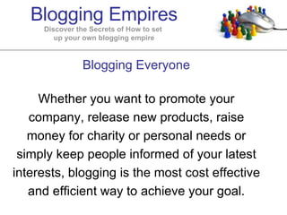 Blogging Everyone Whether you want to promote your company, release new products, raise money for charity or personal needs or simply keep people informed of your latest interests, blogging is the most cost effective and efficient way to achieve your goal. Blogging Empires Discover the Secrets of How to set  up your own blogging empire 