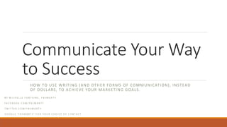 Communicate Your Way
to Success
HOW TO USE WRITING (AND OTHER FORMS OF COMMUNICATION), INSTEAD
OF DOLLARS, TO ACHIEVE YOUR MARKETING GOALS.
B Y M I C H E L L E F O N T A I N E , F B S M A R T Y
F A C E B O O K . C O M / F B S M A R T Y
T W I T T E R . C O M / F B S M A R T Y
G O O G L E ‘ F B S M A R T Y ’ F O R Y O U R C H O I C E O F C O N T A C T
 
