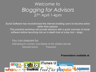 Welcome to  Blogging for Advisors 27 th  April 1-4pm ,[object Object],[object Object],[object Object],Social Software has revolutionised the internet enabling users to become active rather than passive. This practical workshop will provide advisors with a quick overview of social software before launching into an in-depth look at a key tool – blogs .  Presentation avaliable at 