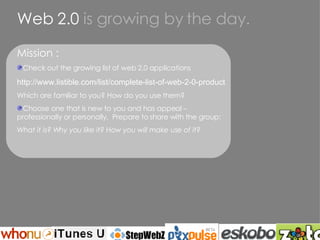 Web 2.0  is growing by the day. Mission : Check out the growing list of web 2.0 applications http://www.listible.com/list/complete-list-of-web-2-0-products-and-services Which are familiar to you? How do you use them? Choose one that is new to you and has appeal –  professionally or personally.  Prepare to share with the group: What it is? Why you like it? How you will make use of it? 