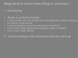 Blogs tend to have a few things in common: User-friendly Share a common format.  A main content area with articles listed chronologically, newest at the top An archive of older articles A way for people to leave comments about the articles A list of links to other related sites, sometimes called a “blogroll” One or more “feeds” like RSS … Control of blog is with the person who has set it up 