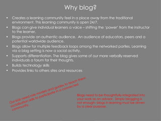 Why blog? Creates a learning community feel in a place away from the traditional environment. This learning community is open 24/7. Blogs can give individual learners a voice – shifting the ‘power’ from the instructor to the learner. Blogs provide an authentic audience.  An audience of educators, peers and a potential worldwide audience. Blogs allow for multiple feedback loops among the networked parties. Learning via a blog setting is now a social activity. Supports differentiation. The blog gives some of our more verbally reserved individuals a forum for their thoughts. Builds technology skills Provides links to others sites and resources Blogs need to be thoughtfully integrated into your work as an advisor.  Simply blogging is not enough- blogs in learning must be driven by a clear purpose. Our kids need role models and guides to teach them socialisation skills to participate in a connected community. 