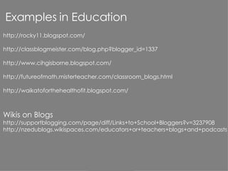 http://rocky11.blogspot.com/   http://classblogmeister.com/blog.php?blogger_id=1337 http://www.cihgisborne.blogspot.com/ http://futureofmath.misterteacher.com/classroom_blogs.html http://waikatoforthehealthofit.blogspot.com/ Wikis on Blogs http://supportblogging.com/page/diff/Links+to+School+Bloggers?v=3237908 http://nzedublogs.wikispaces.com/educators+or+teachers+blogs+and+podcasts Examples in Education 