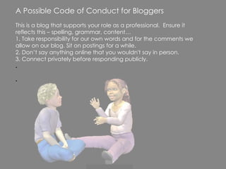 A Possible Code of Conduct for Bloggers This is a blog that supports your role as a professional.  Ensure it reflects this – spelling, grammar, content… 1. Take responsibility for our own words and for the comments we allow on our blog. Sit on postings for a while. 2. Don’t say anything online that you wouldn't say in person. 3. Connect privately before responding publicly. . . 