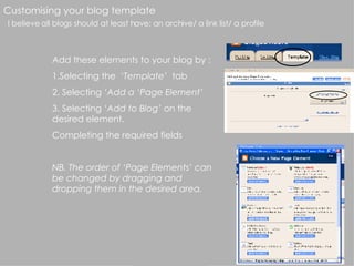 Customising your blog template I believe all blogs should at least have: an archive/ a link list/ a profile Add these elements to your blog by : 1.Selecting the  ‘Template’   tab 2. Selecting  ‘Add a ‘Page Element’ 3. Selecting  ‘Add to Blog’  on the desired element. Completing the required fields NB. The order of ‘Page Elements’ can be changed by dragging and dropping them in the desired area. 