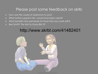 Please post some feedback on skrlb How was the course of assistance to you? What further support/ info. would have been useful? What benefits may permeate for those that your work with? Best bits??  The Not So Good Bits ?? http://www.skrbl.com/41482401 