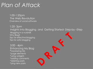 Plan of Attack 1:00- 1:20pm The Web  Revolution Overview of social software D R A F  T * monitoring hits *page elements  *using widgets  *adding comments *deleting posts *ping new posts 1:20- 3pm Insights into Blogging  and  Getting Started- Step-by –Step Blogging in a nutshell Why Blog? Tips for effective blogging Tips for safe blogging 3:00 - 4pm Enhancing My Blog 