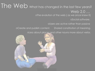Web 2.0 … The evolution of the web ( as we once knew it) Social software.  Users are active rather than passive  Create and publish content.  Shared constitution of meaning. Less about places and other nouns more about verbs. The Web   What has changed in the last few years? 
