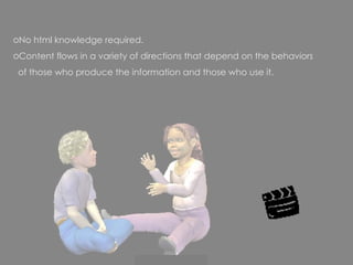 No html knowledge required.  Content flows in a variety of directions that depend on the behaviors  of those who produce the information and those who use it. 