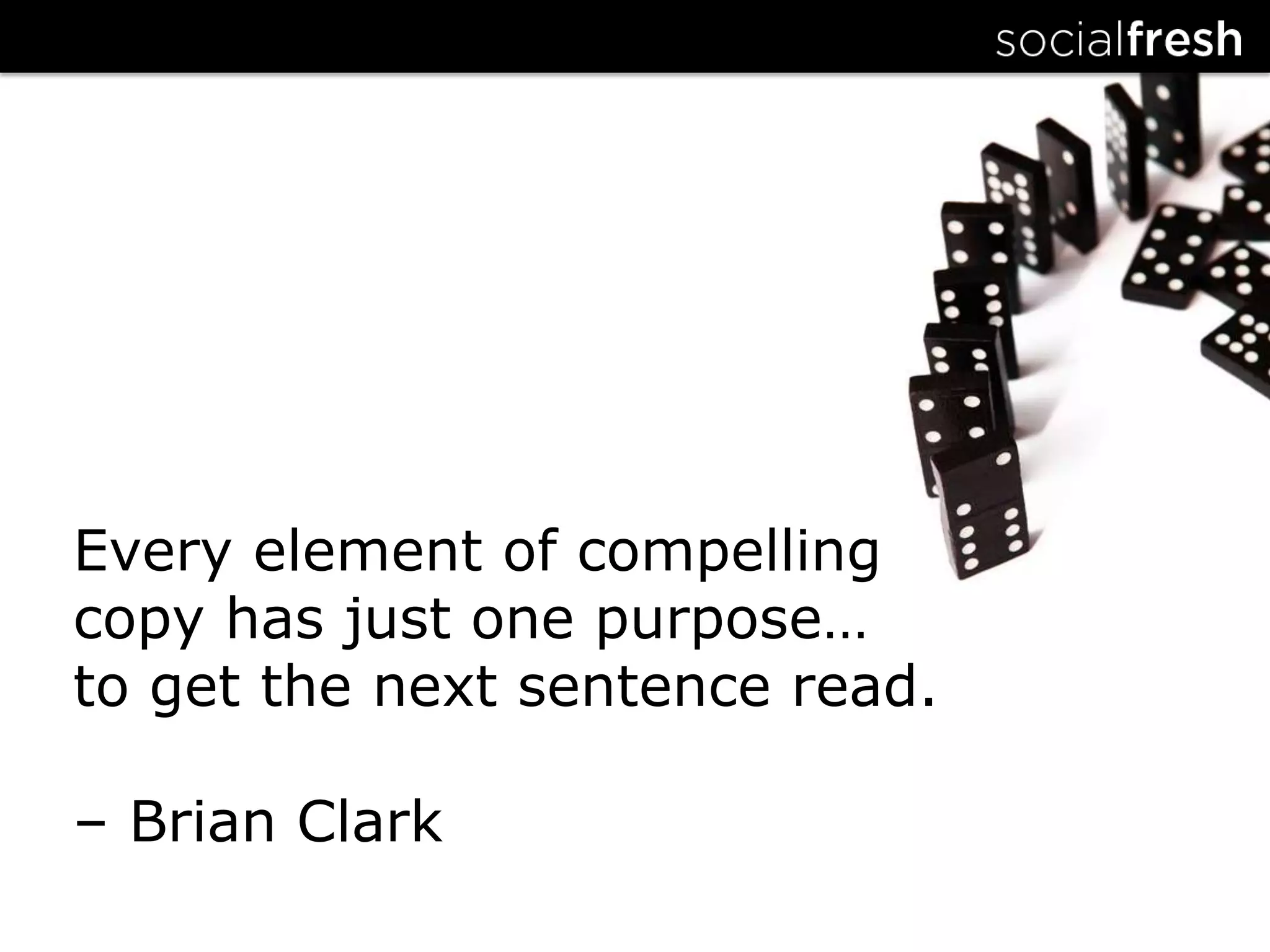 Every element of compelling copy has just one purpose…to get the next sentence read.– Brian Clark